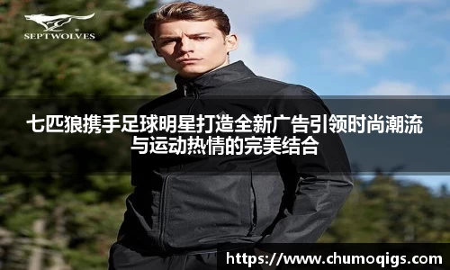 七匹狼携手足球明星打造全新广告引领时尚潮流与运动热情的完美结合