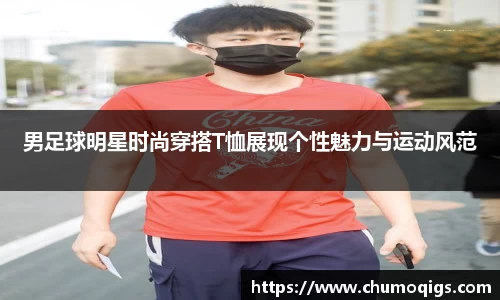 男足球明星时尚穿搭T恤展现个性魅力与运动风范