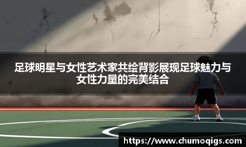 足球明星与女性艺术家共绘背影展现足球魅力与女性力量的完美结合