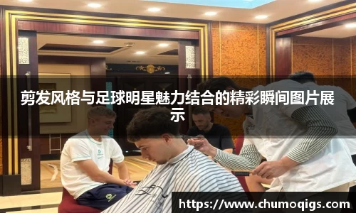 剪发风格与足球明星魅力结合的精彩瞬间图片展示
