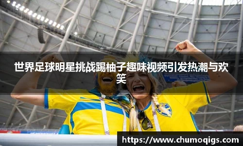 世界足球明星挑战踢柚子趣味视频引发热潮与欢笑